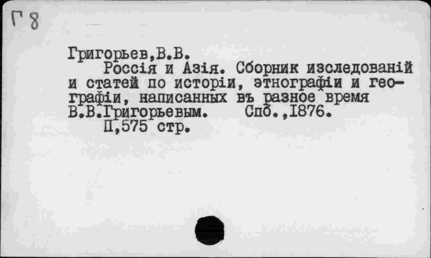 ﻿Григорьев,В.В.
Россія и Азія. Сборник изследованій и статей по исторіи, зтнографіи и географів , написанных въ разное время В.В.Григорьевым.	Спб.,1876.
11,575 стр.